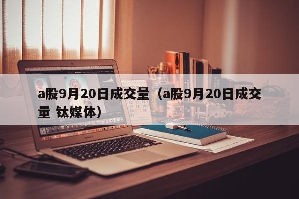 a股9月20日成交量（a股9月20日成交量 钛媒体）