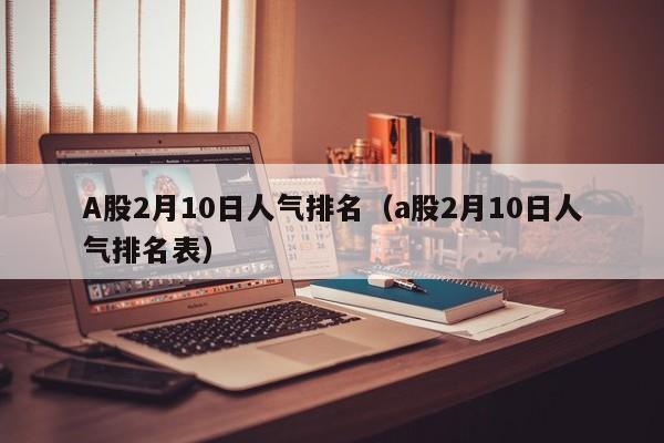A股2月10日人气排名（a股2月10日人气排名表）