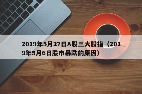 2019年5月27日A股三大股指（2019年5月6日股市暴跌的原因）