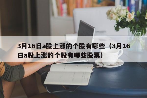 3月16日a股上涨的个股有哪些（3月16日a股上涨的个股有哪些股票）