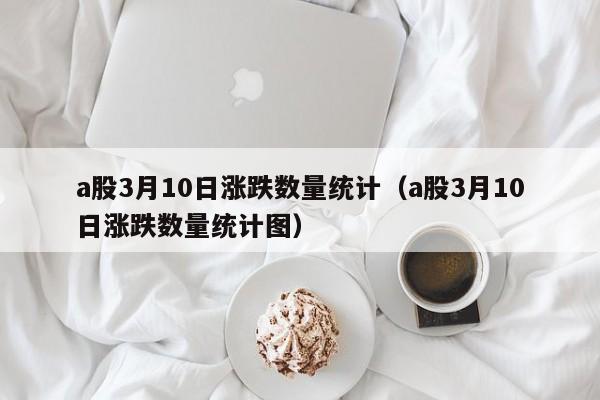 a股3月10日涨跌数量统计（a股3月10日涨跌数量统计图）