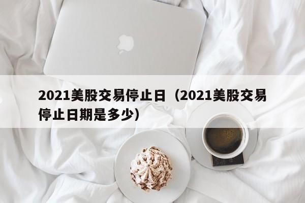 2021美股交易停止日（2021美股交易停止日期是多少）