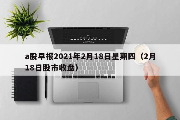 a股早报2021年2月18日星期四（2月18日股市收盘）