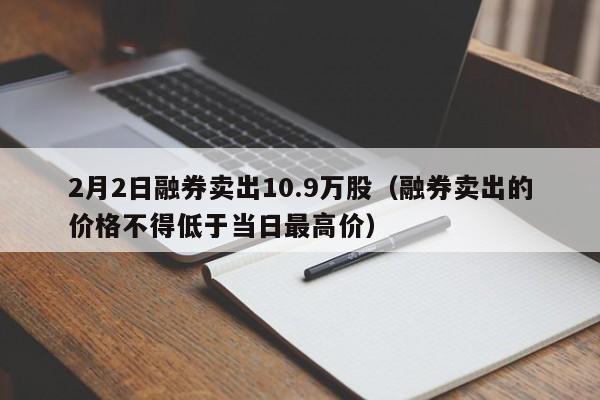 2月2日融券卖出10.9万股（融券卖出的价格不得低于当日最高价）