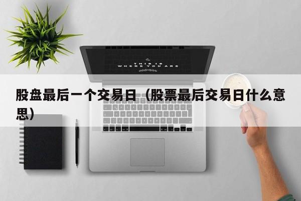 股盘最后一个交易日（股票最后交易日什么意思）