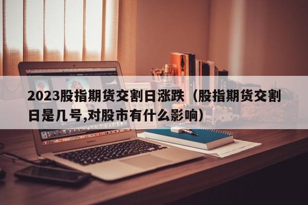 2023股指期货交割日涨跌（股指期货交割日是几号,对股市有什么影响）