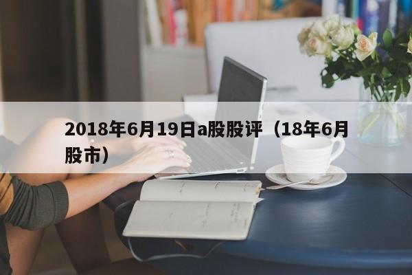 2018年6月19日a股股评（18年6月股市）
