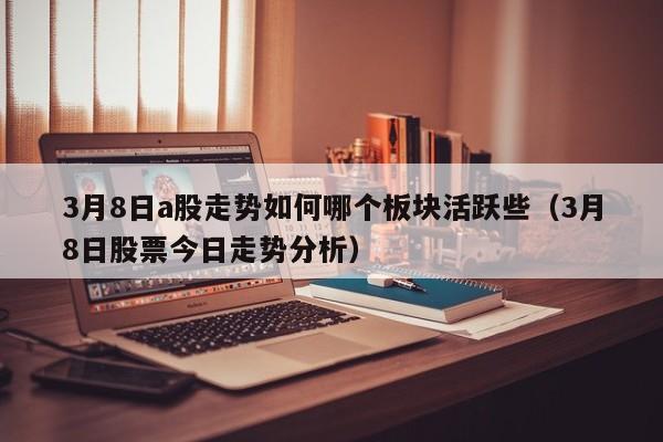 3月8日a股走势如何哪个板块活跃些（3月8日股票今日走势分析）