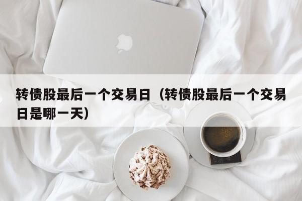 转债股最后一个交易日（转债股最后一个交易日是哪一天）