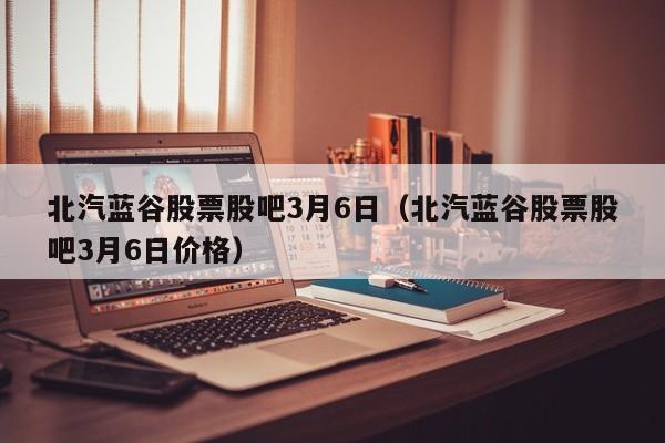 北汽蓝谷股票股吧3月6日（北汽蓝谷股票股吧3月6日价格）