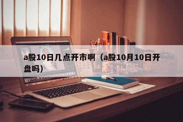 a股10日几点开市啊（a股10月10日开盘吗）